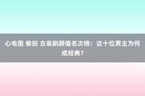 心电图 偷拍 古装剧颜值名次榜：这十位男主为何成经典？