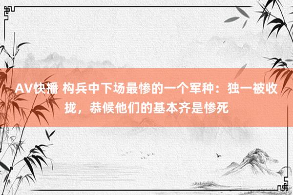 AV快播 构兵中下场最惨的一个军种：独一被收拢，恭候他们的基本齐是惨死