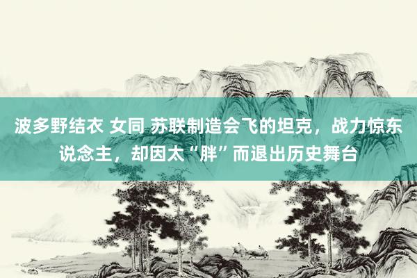 波多野结衣 女同 苏联制造会飞的坦克，战力惊东说念主，却因太“胖”而退出历史舞台