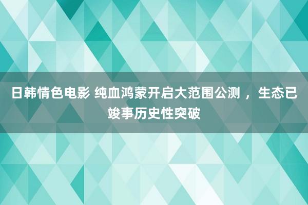 日韩情色电影 纯血鸿蒙开启大范围公测 ，生态已竣事历史性突破