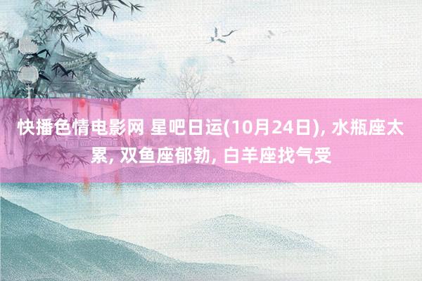 快播色情电影网 星吧日运(10月24日), 水瓶座太累, 双鱼座郁勃, 白羊座找气受