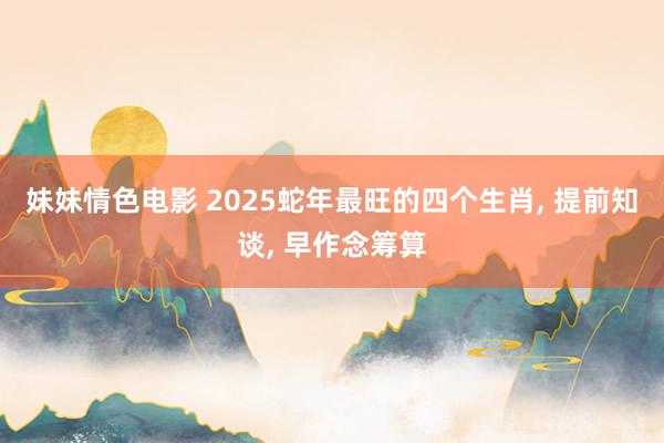 妹妹情色电影 2025蛇年最旺的四个生肖, 提前知谈, 早作念筹算