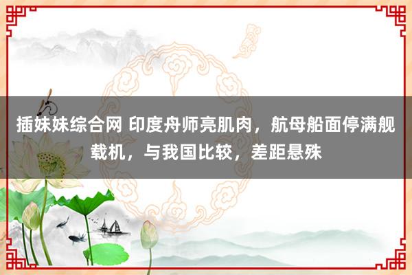 插妹妹综合网 印度舟师亮肌肉，航母船面停满舰载机，与我国比较，差距悬殊