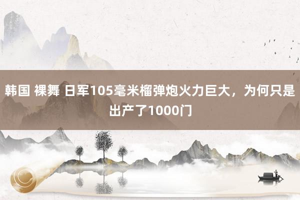 韩国 裸舞 日军105毫米榴弹炮火力巨大，为何只是出产了1000门