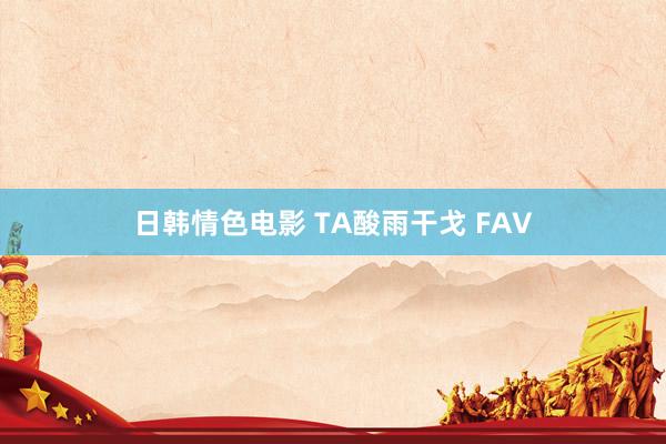 日韩情色电影 TA酸雨干戈 FAV