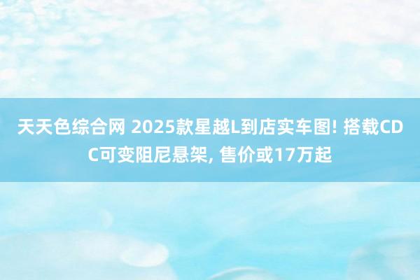 天天色综合网 2025款星越L到店实车图! 搭载CDC可变阻尼悬架, 售价或17万起