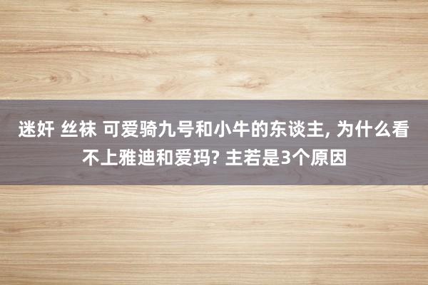 迷奸 丝袜 可爱骑九号和小牛的东谈主, 为什么看不上雅迪和爱玛? 主若是3个原因