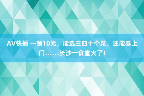 AV快播 一顿10元，能选三四十个菜，还能奉上门……长沙一食堂火了！