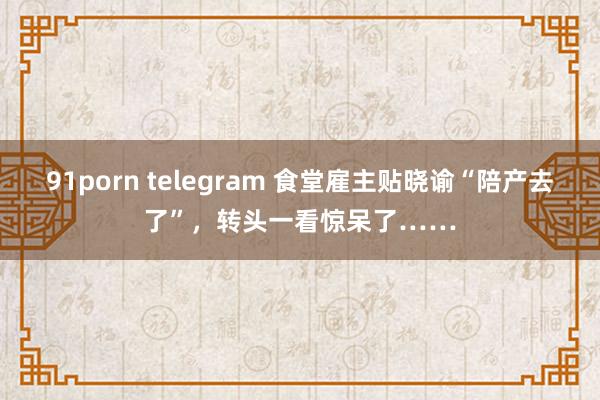 91porn telegram 食堂雇主贴晓谕“陪产去了”，转头一看惊呆了……