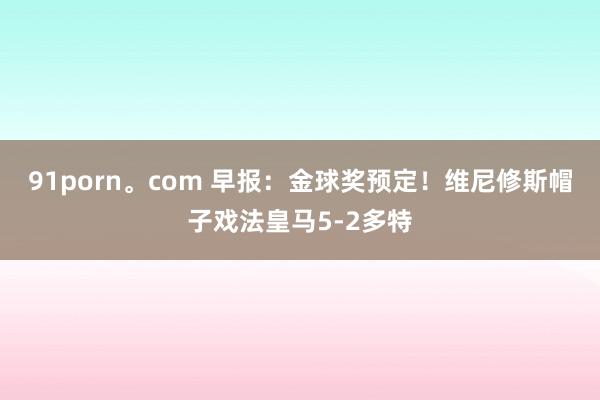 91porn。com 早报：金球奖预定！维尼修斯帽子戏法皇马5-2多特