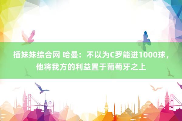 插妹妹综合网 哈曼：不以为C罗能进1000球，他将我方的利益置于葡萄牙之上