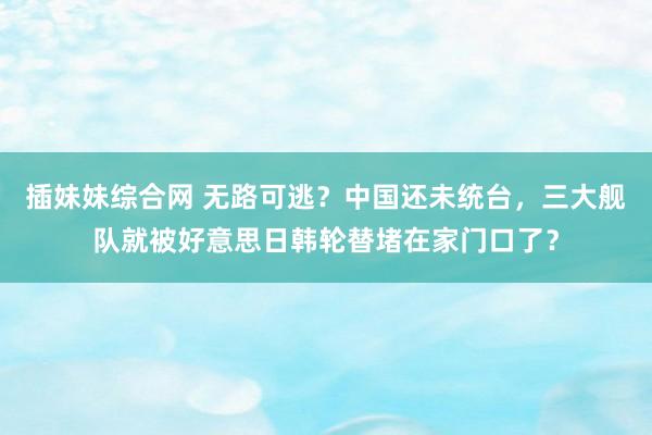 插妹妹综合网 无路可逃？中国还未统台，三大舰队就被好意思日韩轮替堵在家门口了？