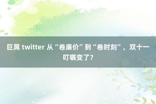 巨屌 twitter 从“卷廉价”到“卷时刻”，双十一叮嘱变了？