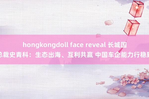 hongkongdoll face reveal 长城国际总裁史青科：生态出海、互利共赢 中国车企能力行稳致远