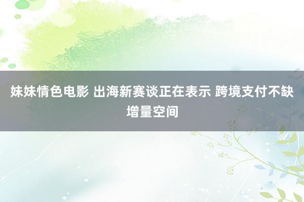 妹妹情色电影 出海新赛谈正在表示 跨境支付不缺增量空间