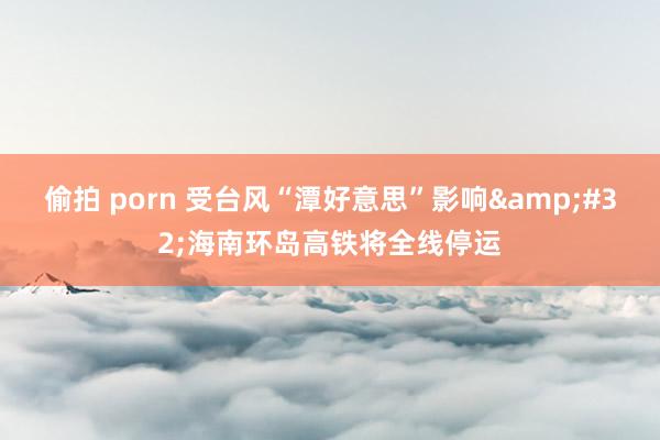 偷拍 porn 受台风“潭好意思”影响&#32;海南环岛高铁将全线停运