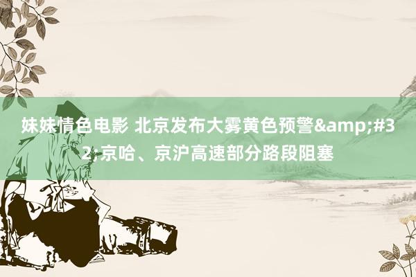 妹妹情色电影 北京发布大雾黄色预警&#32;京哈、京沪高速部分路段阻塞