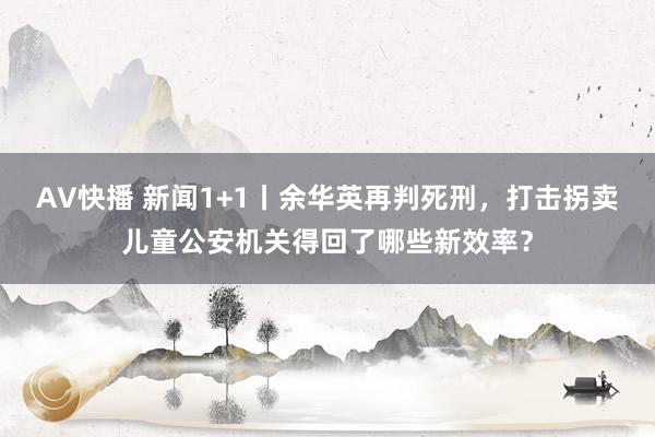 AV快播 新闻1+1丨余华英再判死刑，打击拐卖儿童公安机关得回了哪些新效率？