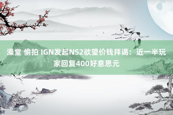 澡堂 偷拍 IGN发起NS2欲望价钱拜谒：近一半玩家回复400好意思元