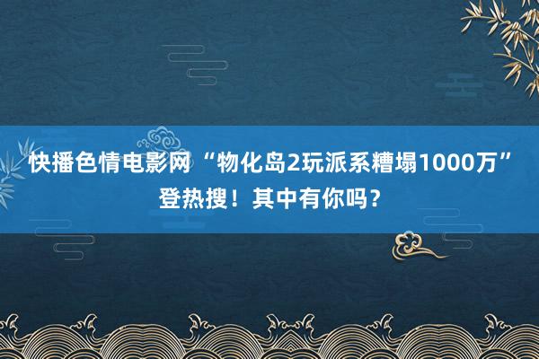 快播色情电影网 “物化岛2玩派系糟塌1000万”登热搜！其中有你吗？