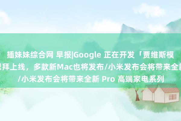 插妹妹综合网 早报|Google 正在开发「贾维斯模样」/苹果 AI 本周崇拜上线，多款新Mac也将发布/小米发布会将带来全新 Pro 高端家电系列