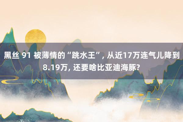 黑丝 91 被薄情的“跳水王”, 从近17万连气儿降到8.19万, 还要啥比亚迪海豚?