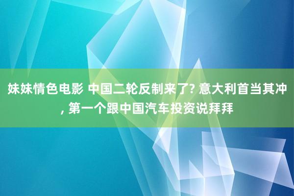 妹妹情色电影 中国二轮反制来了? 意大利首当其冲, 第一个跟中国汽车投资说拜拜