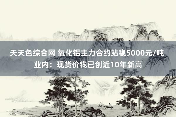 天天色综合网 氧化铝主力合约站稳5000元/吨 业内：现货价钱已创近10年新高