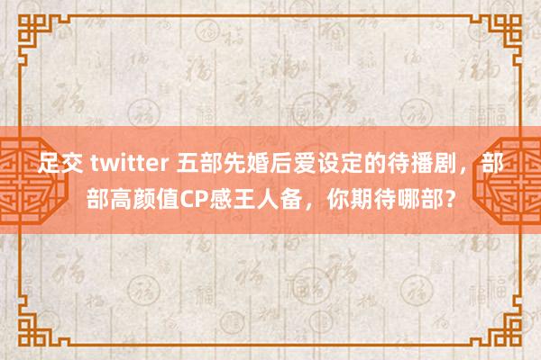 足交 twitter 五部先婚后爱设定的待播剧，部部高颜值CP感王人备，你期待哪部？