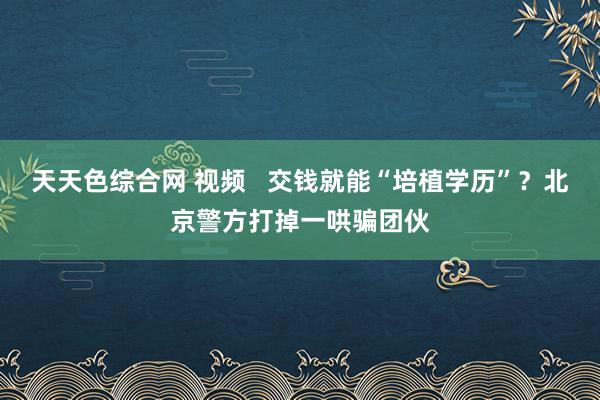 天天色综合网 视频   交钱就能“培植学历”？北京警方打掉一哄骗团伙