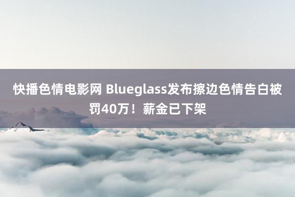 快播色情电影网 Blueglass发布擦边色情告白被罚40万！薪金已下架