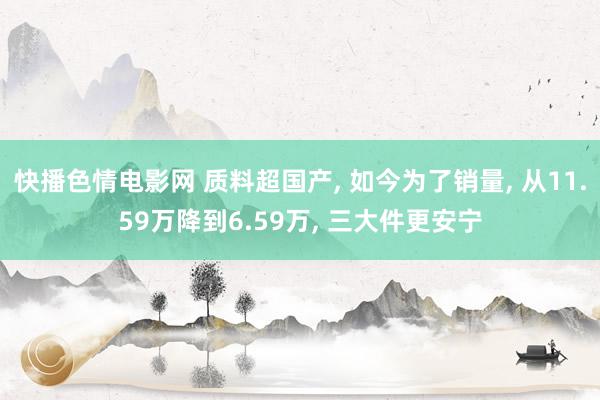 快播色情电影网 质料超国产, 如今为了销量, 从11.59万降到6.59万, 三大件更安宁