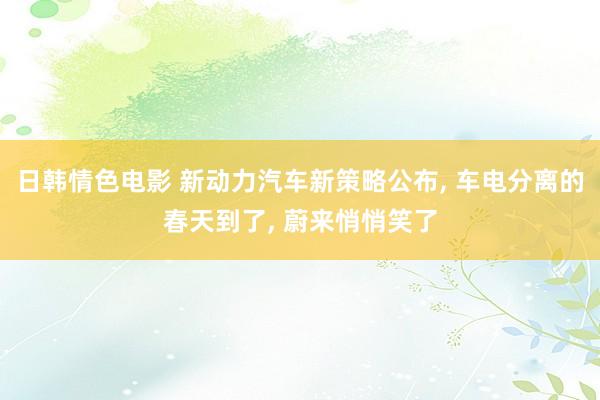 日韩情色电影 新动力汽车新策略公布, 车电分离的春天到了, 蔚来悄悄笑了