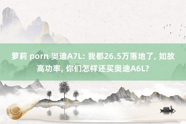 萝莉 porn 奥迪A7L: 我都26.5万落地了, 如故高功率, 你们怎样还买奥迪A6L?