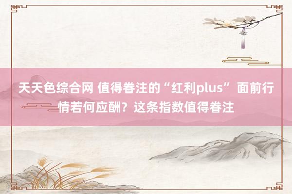 天天色综合网 值得眷注的“红利plus” 面前行情若何应酬？这条指数值得眷注