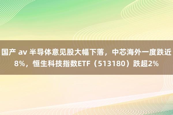 国产 av 半导体意见股大幅下落，中芯海外一度跌近8%，恒生科技指数ETF（513180）跌超2%