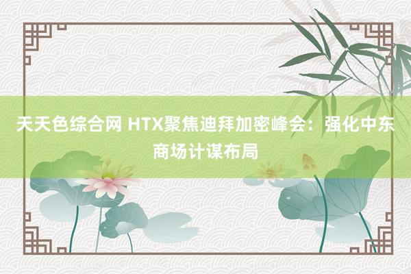 天天色综合网 HTX聚焦迪拜加密峰会：强化中东商场计谋布局