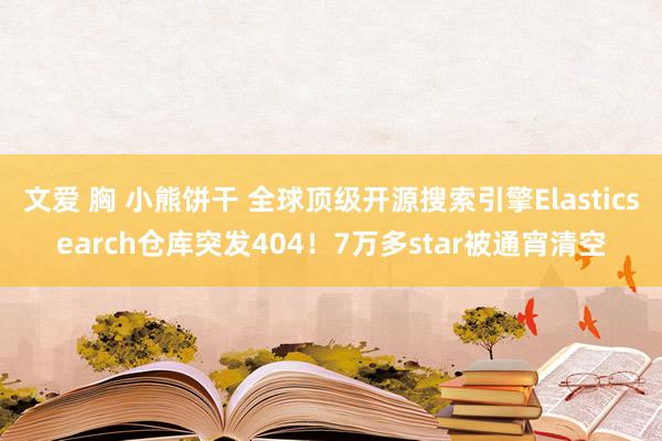 文爱 胸 小熊饼干 全球顶级开源搜索引擎Elasticsearch仓库突发404！7万多star被通宵清空