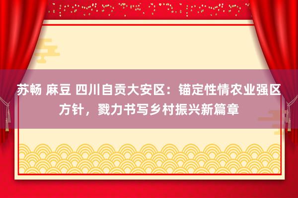 苏畅 麻豆 四川自贡大安区：锚定性情农业强区方针，戮力书写乡村振兴新篇章