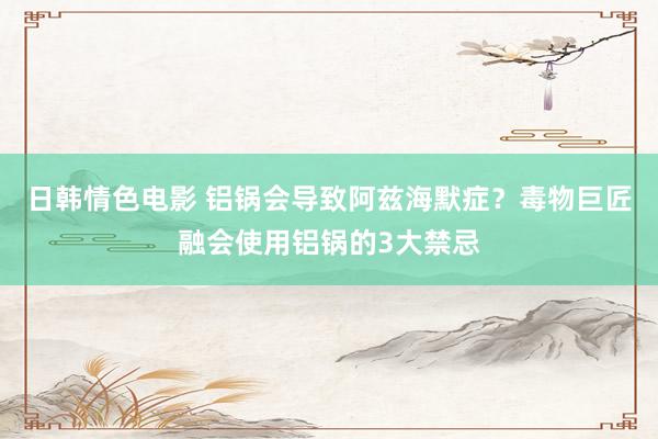 日韩情色电影 铝锅会导致阿兹海默症？毒物巨匠融会使用铝锅的3大禁忌