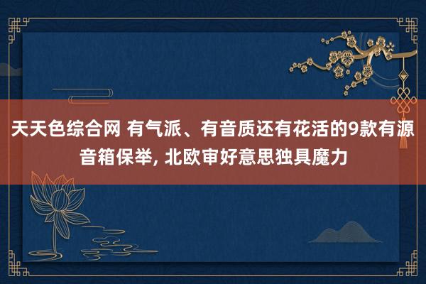 天天色综合网 有气派、有音质还有花活的9款有源音箱保举, 北欧审好意思独具魔力