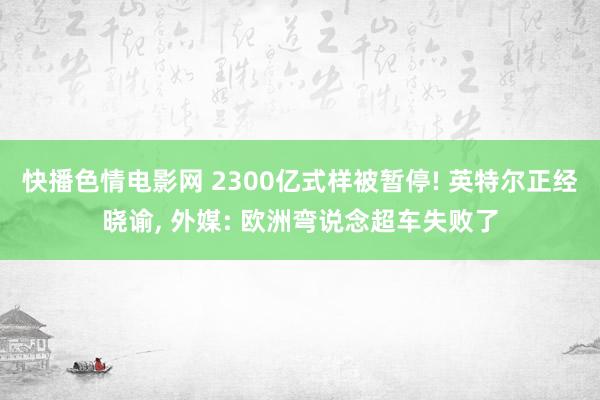 快播色情电影网 2300亿式样被暂停! 英特尔正经晓谕, 外媒: 欧洲弯说念超车失败了