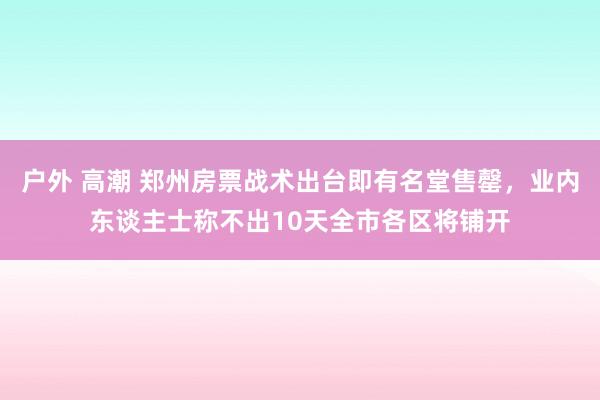 户外 高潮 郑州房票战术出台即有名堂售罄，业内东谈主士称不出10天全市各区将铺开