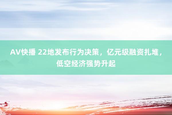 AV快播 22地发布行为决策，亿元级融资扎堆，低空经济强势升起