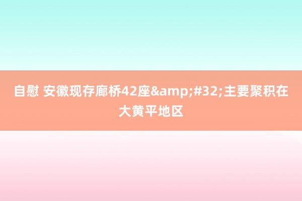 自慰 安徽现存廊桥42座&#32;主要聚积在大黄平地区