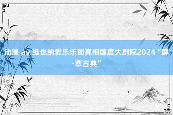 动漫 av 维也纳爱乐乐团亮相国度大剧院2024“醇·萃古典”