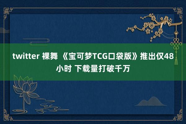 twitter 裸舞 《宝可梦TCG口袋版》推出仅48小时 下载量打破千万