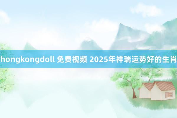 hongkongdoll 免费视频 2025年祥瑞运势好的生肖