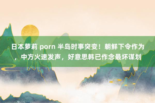 日本萝莉 porn 半岛时事突变！朝鲜下令作为，中方火速发声，好意思韩已作念最坏谋划