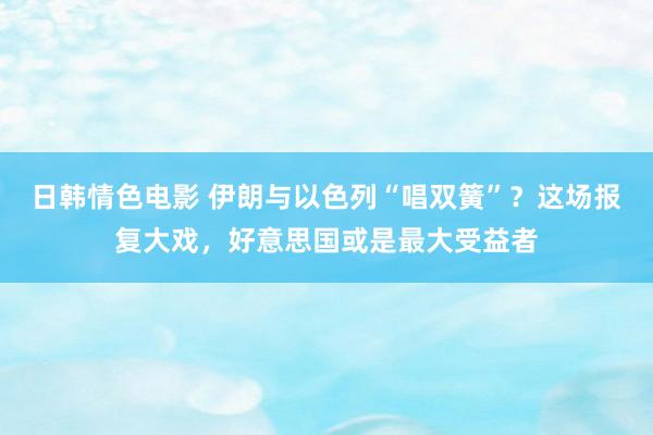 日韩情色电影 伊朗与以色列“唱双簧”？这场报复大戏，好意思国或是最大受益者